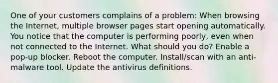 One of your customers complains of a problem: When browsing the Internet, multiple browser pages start opening automatically. You notice that the computer is performing poorly, even when not connected to the Internet. What should you do? Enable a pop-up blocker. Reboot the computer. Install/scan with an anti-malware tool. Update the antivirus definitions.