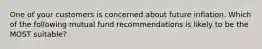 One of your customers is concerned about future inflation. Which of the following mutual fund recommendations is likely to be the MOST suitable?