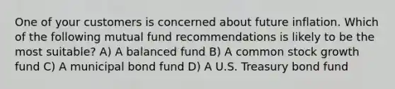 One of your customers is concerned about future inflation. Which of the following mutual fund recommendations is likely to be the most suitable? A) A balanced fund B) A common stock growth fund C) A municipal bond fund D) A U.S. Treasury bond fund