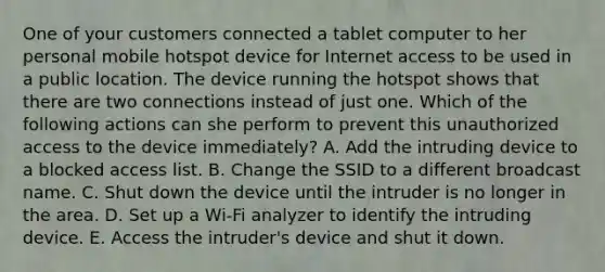 One of your customers connected a tablet computer to her personal mobile hotspot device for Internet access to be used in a public location. The device running the hotspot shows that there are two connections instead of just one. Which of the following actions can she perform to prevent this unauthorized access to the device immediately? A. Add the intruding device to a blocked access list. B. Change the SSID to a different broadcast name. C. Shut down the device until the intruder is no longer in the area. D. Set up a Wi-Fi analyzer to identify the intruding device. E. Access the intruder's device and shut it down.