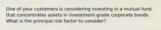 One of your customers is considering investing in a mutual fund that concentrates assets in investment-grade corporate bonds. What is the principal risk factor to consider?