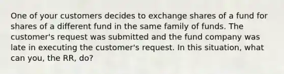 One of your customers decides to exchange shares of a fund for shares of a different fund in the same family of funds. The customer's request was submitted and the fund company was late in executing the customer's request. In this situation, what can you, the RR, do?