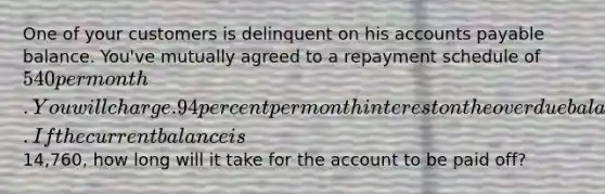 One of your customers is delinquent on his accounts payable balance. You've mutually agreed to a repayment schedule of 540 per month. You will charge .94 percent per month interest on the overdue balance. If the current balance is14,760, how long will it take for the account to be paid off?