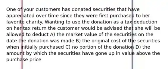 One of your customers has donated securities that have appreciated over time since they were first purchased to her favorite charity. Wanting to use the donation as a tax deduction on her tax return the customer would be advised that she will be allowed to deduct A) the market value of the securities on the date the donation was made B) the original cost of the securities when initially purchased C) no portion of the donation D) the amount by which the securities have gone up in value above the purchase price