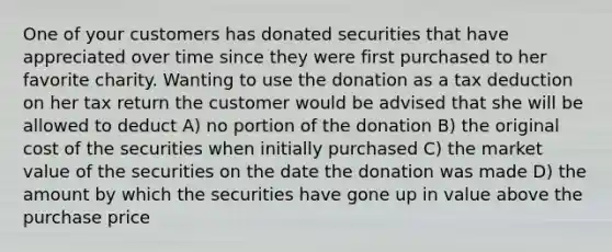 One of your customers has donated securities that have appreciated over time since they were first purchased to her favorite charity. Wanting to use the donation as a tax deduction on her tax return the customer would be advised that she will be allowed to deduct A) no portion of the donation B) the original cost of the securities when initially purchased C) the market value of the securities on the date the donation was made D) the amount by which the securities have gone up in value above the purchase price