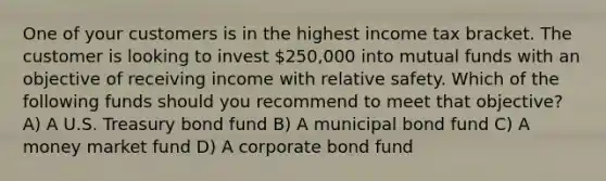 One of your customers is in the highest income tax bracket. The customer is looking to invest 250,000 into mutual funds with an objective of receiving income with relative safety. Which of the following funds should you recommend to meet that objective? A) A U.S. Treasury bond fund B) A municipal bond fund C) A money market fund D) A corporate bond fund