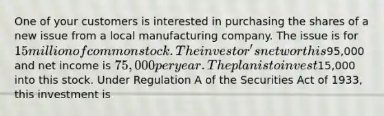 One of your customers is interested in purchasing the shares of a new issue from a local manufacturing company. The issue is for 15 million of common stock. The investor's net worth is95,000 and net income is 75,000 per year. The plan is to invest15,000 into this stock. Under Regulation A of the Securities Act of 1933, this investment is