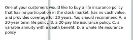 One of your customers would like to buy a life insurance policy that has no participation in the stock market, has no cash value, and provides coverage for 20 years. You should recommend A. a 20-year term life policy. B. a 20-pay life insurance policy. C. a variable annuity with a death benefit. D. a whole life insurance policy.