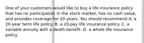 One of your customers would like to buy a life insurance policy that has no participation in the stock market, has no cash value, and provides coverage for 20 years. You should recommend A. a 20-year term life policy. B. a 20-pay life insurance policy. C. a variable annuity with a death benefit. D. a whole life insurance policy.