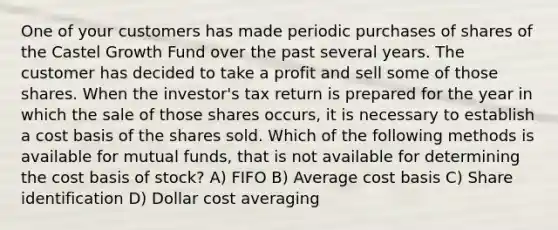 One of your customers has made periodic purchases of shares of the Castel Growth Fund over the past several years. The customer has decided to take a profit and sell some of those shares. When the investor's tax return is prepared for the year in which the sale of those shares occurs, it is necessary to establish a cost basis of the shares sold. Which of the following methods is available for mutual funds, that is not available for determining the cost basis of stock? A) FIFO B) Average cost basis C) Share identification D) Dollar cost averaging