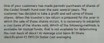 One of your customers has made periodic purchases of shares of the Castel Growth Fund over the past several years. The customer has decided to take a profit and sell some of those shares. When the investor's tax return is prepared for the year in which the sale of those shares occurs, it is necessary to establish a cost basis of the shares sold. Which of the following methods is available for mutual funds, that is not available for determining the cost basis of stock? A) Average cost basis B) Share identification C) FIFO D) Dollar cost averaging