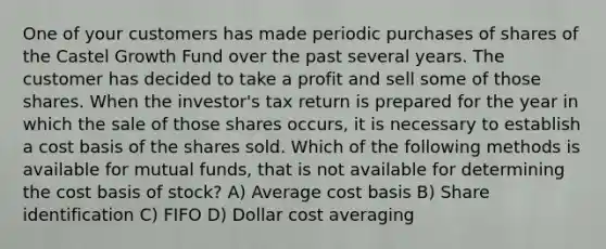 One of your customers has made periodic purchases of shares of the Castel Growth Fund over the past several years. The customer has decided to take a profit and sell some of those shares. When the investor's tax return is prepared for the year in which the sale of those shares occurs, it is necessary to establish a cost basis of the shares sold. Which of the following methods is available for mutual funds, that is not available for determining the cost basis of stock? A) Average cost basis B) Share identification C) FIFO D) Dollar cost averaging