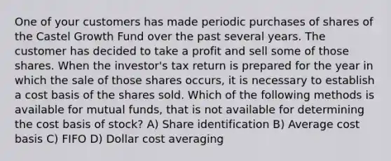 One of your customers has made periodic purchases of shares of the Castel Growth Fund over the past several years. The customer has decided to take a profit and sell some of those shares. When the investor's tax return is prepared for the year in which the sale of those shares occurs, it is necessary to establish a cost basis of the shares sold. Which of the following methods is available for mutual funds, that is not available for determining the cost basis of stock? A) Share identification B) Average cost basis C) FIFO D) Dollar cost averaging