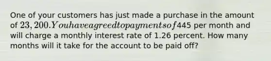 One of your customers has just made a purchase in the amount of 23,200. You have agreed to payments of445 per month and will charge a monthly interest rate of 1.26 percent. How many months will it take for the account to be paid off?