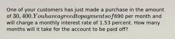 One of your customers has just made a purchase in the amount of 30,400. You have agreed to payments of690 per month and will charge a monthly interest rate of 1.53 percent. How many months will it take for the account to be paid off?