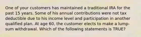 One of your customers has maintained a traditional IRA for the past 15 years. Some of his annual contributions were not tax deductible due to his income level and participation in another qualified plan. At age 60, the customer elects to make a lump-sum withdrawal. Which of the following statements is TRUE?