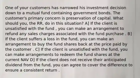 One of your customers has narrowed his investment decision down to a mutual fund containing government bonds. The customer's primary concern is preservation of capital. What should you, the RR, do in this situation? A] If the client is unsatisfied with the fund , you can make an arrangement to refund any sales charges associated with the fund purchase . B] If the client suffers a loss in the fund, you can make an arrangement to buy the fund shares back at the price paid by the customer . C] If the client is unsatisfied with the fund, you can make arrangements to redeem the fund shares at the current NAV D] If the client does not receive their anticipated dividend from the fund, you can agree to cover the difference to ensure a consistent return .