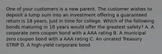 One of your customers is a new parent. The customer wishes to deposit a lump sum into an investment offering a guaranteed return is 18 years, just in time for college. Which of the following bonds maturing in 18 years would offer the greatest safety? A. A corporate zero coupon bond with a AAA rating B. A municipal zero coupon bond with a AAA rating C. An unrated Treasury STRIP D. A high-yield corporate bond