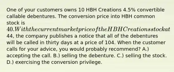 One of your customers owns 10 HBH Creations 4.5% convertible callable debentures. The conversion price into HBH common stock is 40. With the current market price of the HBH Creations stock at44, the company publishes a notice that all of the debentures will be called in thirty days at a price of 104. When the customer calls for your advice, you would probably recommend? A.) accepting the call. B.) selling the debenture. C.) selling the stock. D.) exercising the conversion privilege.