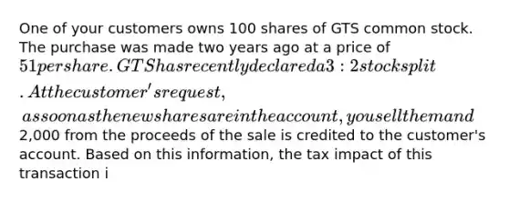 One of your customers owns 100 shares of GTS common stock. The purchase was made two years ago at a price of 51 per share. GTS has recently declared a 3:2 stock split. At the customer's request, as soon as the new shares are in the account, you sell them and2,000 from the proceeds of the sale is credited to the customer's account. Based on this information, the tax impact of this transaction i