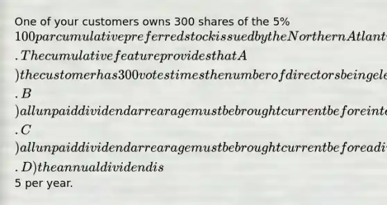 One of your customers owns 300 shares of the 5% 100 par cumulative preferred stock issued by the Northern Atlantic Railroad (NAR). The cumulative feature provides that A) the customer has 300 votes times the number of directors being elected and can vote them in any manner desired. B) all unpaid dividend arrearage must be brought current before interest may be paid on NAR's subordinated debentures. C) all unpaid dividend arrearage must be brought current before a dividend may be paid on NAR's common stock. D) the annual dividend is5 per year.