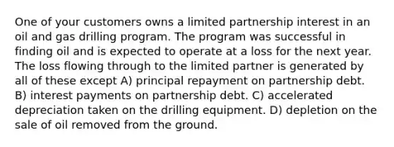 One of your customers owns a limited partnership interest in an oil and gas drilling program. The program was successful in finding oil and is expected to operate at a loss for the next year. The loss flowing through to the limited partner is generated by all of these except A) principal repayment on partnership debt. B) interest payments on partnership debt. C) accelerated depreciation taken on the drilling equipment. D) depletion on the sale of oil removed from the ground.