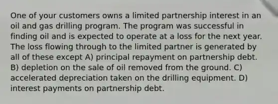 One of your customers owns a limited partnership interest in an oil and gas drilling program. The program was successful in finding oil and is expected to operate at a loss for the next year. The loss flowing through to the limited partner is generated by all of these except A) principal repayment on partnership debt. B) depletion on the sale of oil removed from the ground. C) accelerated depreciation taken on the drilling equipment. D) interest payments on partnership debt.