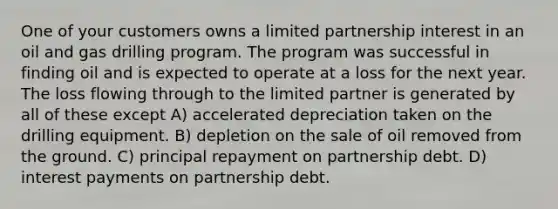 One of your customers owns a limited partnership interest in an oil and gas drilling program. The program was successful in finding oil and is expected to operate at a loss for the next year. The loss flowing through to the limited partner is generated by all of these except A) accelerated depreciation taken on the drilling equipment. B) depletion on the sale of oil removed from the ground. C) principal repayment on partnership debt. D) interest payments on partnership debt.