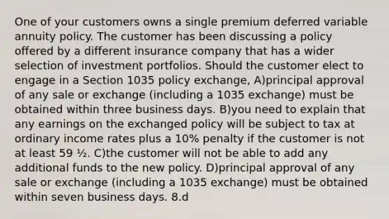 One of your customers owns a single premium deferred variable annuity policy. The customer has been discussing a policy offered by a different insurance company that has a wider selection of investment portfolios. Should the customer elect to engage in a Section 1035 policy exchange, A)principal approval of any sale or exchange (including a 1035 exchange) must be obtained within three business days. B)you need to explain that any earnings on the exchanged policy will be subject to tax at ordinary income rates plus a 10% penalty if the customer is not at least 59 ½. C)the customer will not be able to add any additional funds to the new policy. D)principal approval of any sale or exchange (including a 1035 exchange) must be obtained within seven business days. 8.d