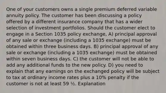 One of your customers owns a single premium deferred variable annuity policy. The customer has been discussing a policy offered by a different insurance company that has a wider selection of investment portfolios. Should the customer elect to engage in a Section 1035 policy exchange, A) principal approval of any sale or exchange (including a 1035 exchange) must be obtained within three business days. B) principal approval of any sale or exchange (including a 1035 exchange) must be obtained within seven business days. C) the customer will not be able to add any additional funds to the new policy. D) you need to explain that any earnings on the exchanged policy will be subject to tax at ordinary income rates plus a 10% penalty if the customer is not at least 59 ½. Explanation