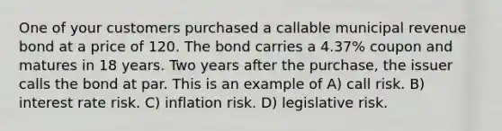 One of your customers purchased a callable municipal revenue bond at a price of 120. The bond carries a 4.37% coupon and matures in 18 years. Two years after the purchase, the issuer calls the bond at par. This is an example of A) call risk. B) interest rate risk. C) inflation risk. D) legislative risk.