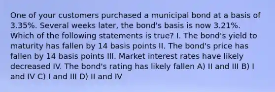 One of your customers purchased a municipal bond at a basis of 3.35%. Several weeks later, the bond's basis is now 3.21%. Which of the following statements is true? I. The bond's yield to maturity has fallen by 14 basis points II. The bond's price has fallen by 14 basis points III. Market interest rates have likely decreased IV. The bond's rating has likely fallen A) II and III B) I and IV C) I and III D) II and IV