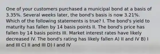 One of your customers purchased a municipal bond at a basis of 3.35%. Several weeks later, the bond's basis is now 3.21%. Which of the following statements is true? I. The bond's yield to maturity has fallen by 14 basis points II. The bond's price has fallen by 14 basis points III. Market interest rates have likely decreased IV. The bond's rating has likely fallen A) II and IV B) I and III C) II and III D) I and IV