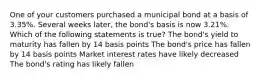 One of your customers purchased a municipal bond at a basis of 3.35%. Several weeks later, the bond's basis is now 3.21%. Which of the following statements is true? The bond's yield to maturity has fallen by 14 basis points The bond's price has fallen by 14 basis points Market interest rates have likely decreased The bond's rating has likely fallen