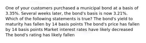 One of your customers purchased a municipal bond at a basis of 3.35%. Several weeks later, the bond's basis is now 3.21%. Which of the following statements is true? The bond's yield to maturity has fallen by 14 basis points The bond's price has fallen by 14 basis points Market interest rates have likely decreased The bond's rating has likely fallen