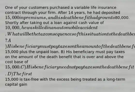 One of your customers purchased a variable life insurance contract through your firm. After 14 years, he had deposited 15,000 in premiums, and his death benefit had grown to80,000. Shortly after taking out a loan against cash value of 10,000, he was killed in an automobile accident. What will be the tax consequences of this situation to the death benefit? A) His beneficiary must pay taxes on the amount of the death benefit that is over and above the cost base of15,000 plus the unpaid loan. B) His beneficiary must pay taxes on the amount of the death benefit that is over and above the cost base of 15,000. C) His beneficiary need not pay taxes on the death benefit. D) The first15,000 is tax-free with the excess being treated as a long-term capital gain