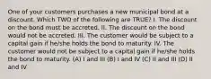 One of your customers purchases a new municipal bond at a discount. Which TWO of the following are TRUE? I. The discount on the bond must be accreted. II. The discount on the bond would not be accreted. III. The customer would be subject to a capital gain if he/she holds the bond to maturity. IV. The customer would not be subject to a capital gain if he/she holds the bond to maturity. (A) I and III (B) I and IV (C) II and III (D) II and IV