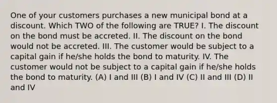 One of your customers purchases a new municipal bond at a discount. Which TWO of the following are TRUE? I. The discount on the bond must be accreted. II. The discount on the bond would not be accreted. III. The customer would be subject to a capital gain if he/she holds the bond to maturity. IV. The customer would not be subject to a capital gain if he/she holds the bond to maturity. (A) I and III (B) I and IV (C) II and III (D) II and IV