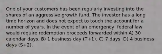 One of your customers has been regularly investing into the shares of an aggressive growth fund. The investor has a long time horizon and does not expect to touch the account for a number of years. In the event of an emergency, federal law would require redemption proceeds forwarded within A) 30 calendar days. B) 1 business day (T+1). C) 7 days. D) 4 business days (S+2).