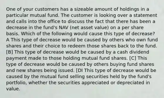 One of your customers has a sizeable amount of holdings in a particular mutual fund. The customer is looking over a statement and calls into the office to discuss the fact that there has been a decrease in the fund's NAV (net asset value) on a per share basis. Which of the following would cause this type of decrease? A This type of decrease would be caused by others who own fund shares and their choice to redeem those shares back to the fund. [B] This type of decrease would be caused by a cash dividend payment made to those holding mutual fund shares. [C] This type of decrease would be caused by others buying fund shares and new shares being issued. [DI This type of decrease would be caused by the mutual fund selling securities held by the fund's portfolio, whether the securities appreciated or depreciated in value.