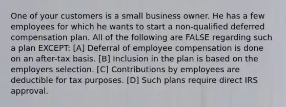 One of your customers is a small business owner. He has a few employees for which he wants to start a non-qualified deferred compensation plan. All of the following are FALSE regarding such a plan EXCEPT: [A] Deferral of employee compensation is done on an after-tax basis. [B] Inclusion in the plan is based on the employers selection. [C] Contributions by employees are deductible for tax purposes. [D] Such plans require direct IRS approval.