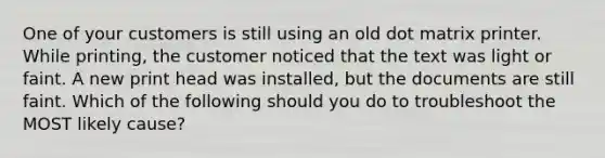 One of your customers is still using an old dot matrix printer. While printing, the customer noticed that the text was light or faint. A new print head was installed, but the documents are still faint. Which of the following should you do to troubleshoot the MOST likely cause?