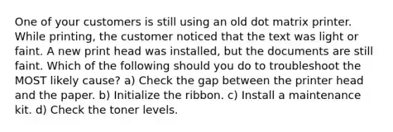 One of your customers is still using an old dot matrix printer. While printing, the customer noticed that the text was light or faint. A new print head was installed, but the documents are still faint. Which of the following should you do to troubleshoot the MOST likely cause? a) Check the gap between the printer head and the paper. b) Initialize the ribbon. c) Install a maintenance kit. d) Check the toner levels.