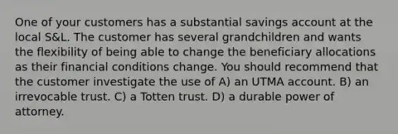 One of your customers has a substantial savings account at the local S&L. The customer has several grandchildren and wants the flexibility of being able to change the beneficiary allocations as their financial conditions change. You should recommend that the customer investigate the use of A) an UTMA account. B) an irrevocable trust. C) a Totten trust. D) a durable power of attorney.