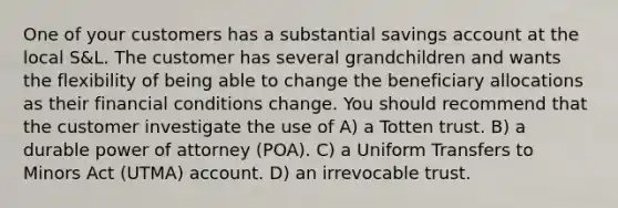 One of your customers has a substantial savings account at the local S&L. The customer has several grandchildren and wants the flexibility of being able to change the beneficiary allocations as their financial conditions change. You should recommend that the customer investigate the use of A) a Totten trust. B) a durable power of attorney (POA). C) a Uniform Transfers to Minors Act (UTMA) account. D) an irrevocable trust.