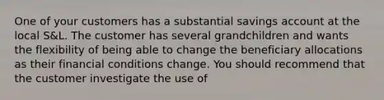 One of your customers has a substantial savings account at the local S&L. The customer has several grandchildren and wants the flexibility of being able to change the beneficiary allocations as their financial conditions change. You should recommend that the customer investigate the use of