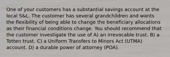 One of your customers has a substantial savings account at the local S&L. The customer has several grandchildren and wants the flexibility of being able to change the beneficiary allocations as their financial conditions change. You should recommend that the customer investigate the use of A) an irrevocable trust. B) a Totten trust. C) a Uniform Transfers to Minors Act (UTMA) account. D) a durable power of attorney (POA).