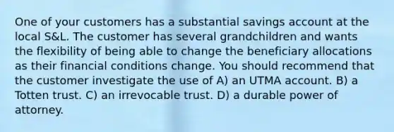 One of your customers has a substantial savings account at the local S&L. The customer has several grandchildren and wants the flexibility of being able to change the beneficiary allocations as their financial conditions change. You should recommend that the customer investigate the use of A) an UTMA account. B) a Totten trust. C) an irrevocable trust. D) a durable power of attorney.