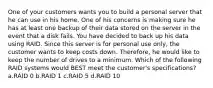 One of your customers wants you to build a personal server that he can use in his home. One of his concerns is making sure he has at least one backup of their data stored on the server in the event that a disk fails. You have decided to back up his data using RAID. Since this server is for personal use only, the customer wants to keep costs down. Therefore, he would like to keep the number of drives to a minimum. Which of the following RAID systems would BEST meet the customer's specifications? a.RAID 0 b.RAID 1 c.RAID 5 d.RAID 10