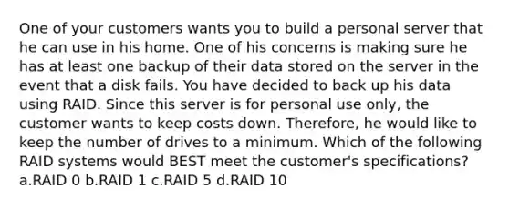 One of your customers wants you to build a personal server that he can use in his home. One of his concerns is making sure he has at least one backup of their data stored on the server in the event that a disk fails. You have decided to back up his data using RAID. Since this server is for personal use only, the customer wants to keep costs down. Therefore, he would like to keep the number of drives to a minimum. Which of the following RAID systems would BEST meet the customer's specifications? a.RAID 0 b.RAID 1 c.RAID 5 d.RAID 10